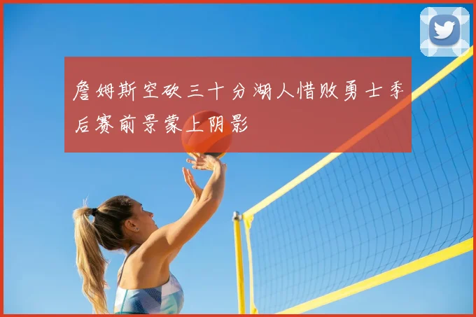 詹姆斯空砍三十分湖人惜败勇士季后赛前景蒙上阴影
