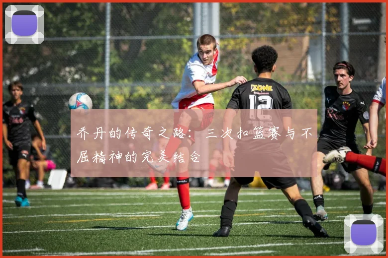 乔丹的传奇之路:三次扣篮赛与不屈精神的完美结合