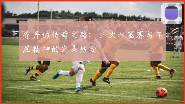 乔丹的传奇之路：三次扣篮赛与不屈精神的完美结合