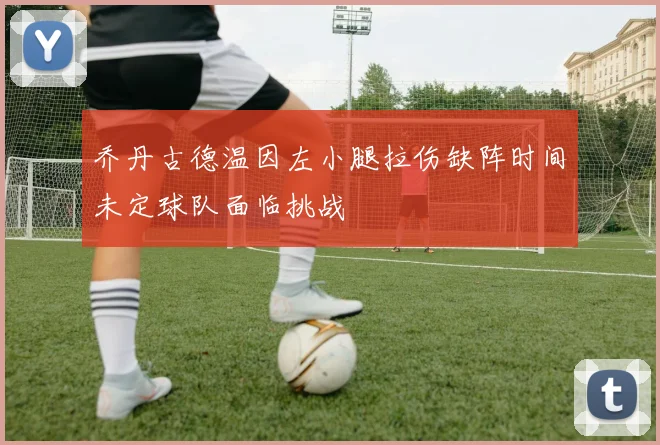 乔丹古德温因左小腿拉伤缺阵时间未定球队面临挑战