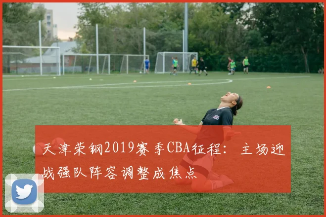 天津荣钢2019赛季CBA征程:主场迎战强队阵容调整成焦点