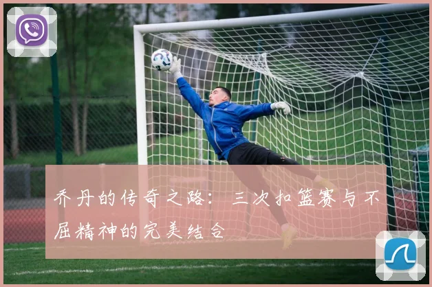 乔丹的传奇之路:三次扣篮赛与不屈精神的完美结合