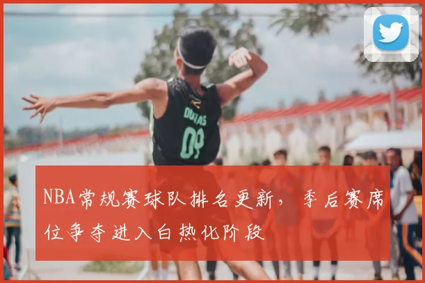 NBA常规赛球队排名更新，季后赛席位争夺进入白热化阶段