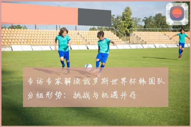 专访专家解读俄罗斯世界杯韩国队分组形势:挑战与机遇并存