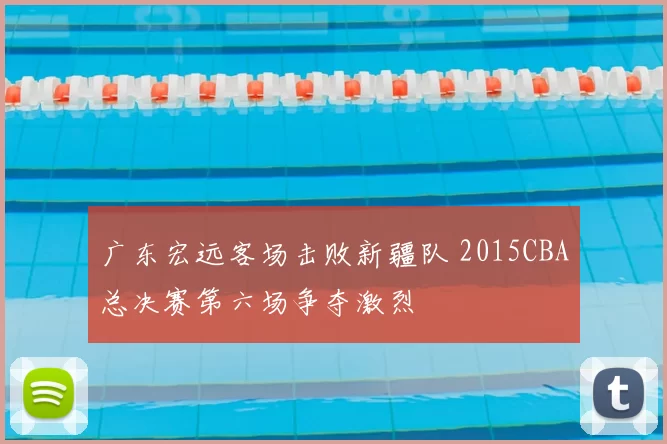 广东宏远客场击败新疆队 2015CBA总决赛第六场争夺激烈