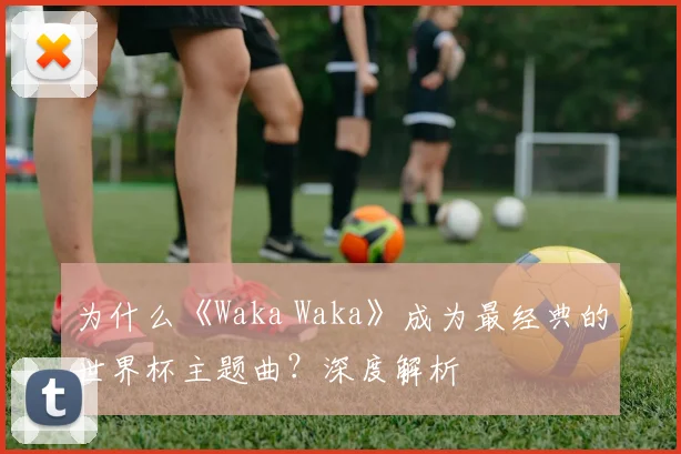 为什么《Waka Waka》成为最经典的世界杯主题曲？深度解析