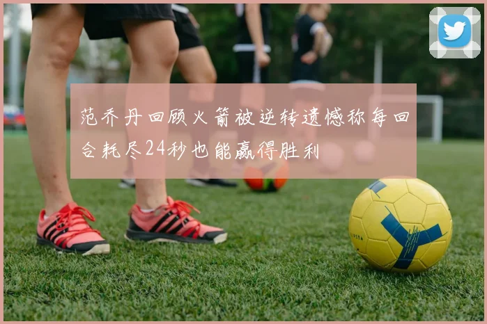 范乔丹回顾火箭被逆转遗憾称每回合耗尽24秒也能赢得胜利