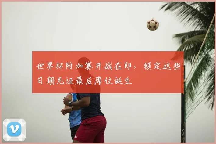 世界杯附加赛开战在即,锁定这些日期见证最后席位诞生