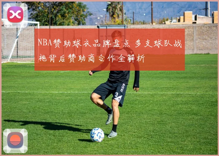 NBA赞助球衣品牌盘点 多支球队战袍背后赞助商合作全解析
