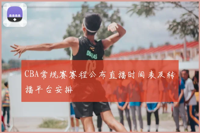CBA常规赛赛程公布直播时间表及转播平台安排