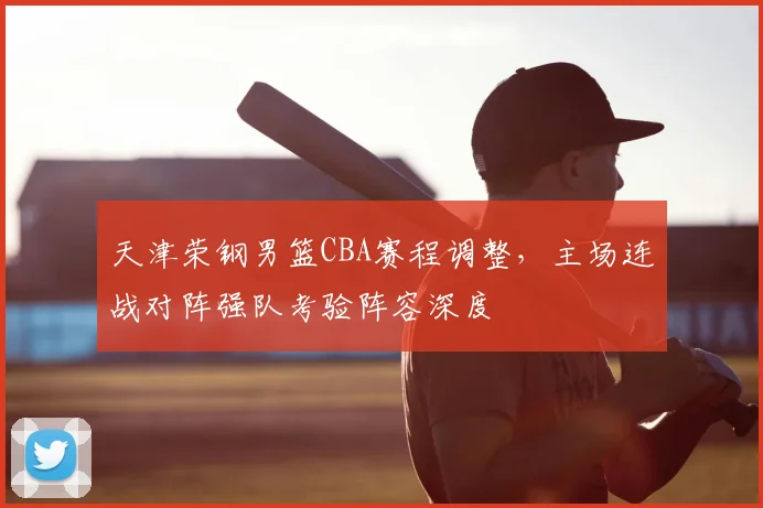天津荣钢男篮CBA赛程调整,主场连战对阵强队考验阵容深度