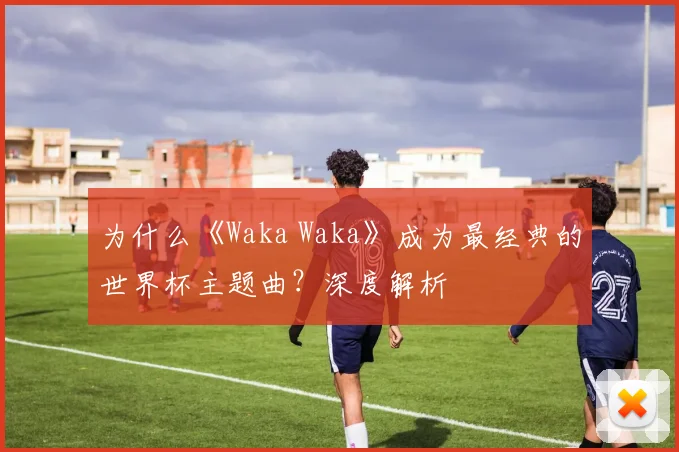 为什么《Waka Waka》成为最经典的世界杯主题曲?深度解析