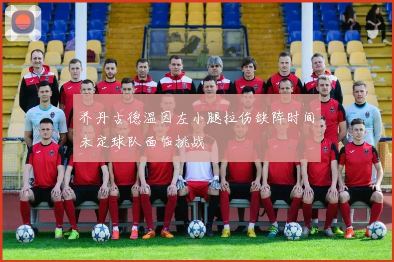 乔丹古德温因左小腿拉伤缺阵时间未定球队面临挑战
