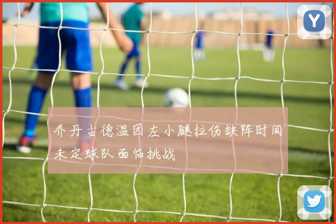 乔丹古德温因左小腿拉伤缺阵时间未定球队面临挑战