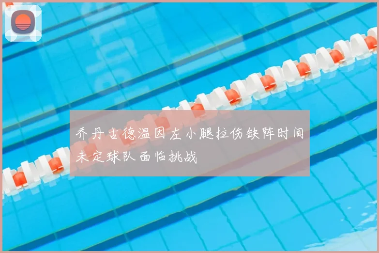 乔丹古德温因左小腿拉伤缺阵时间未定球队面临挑战