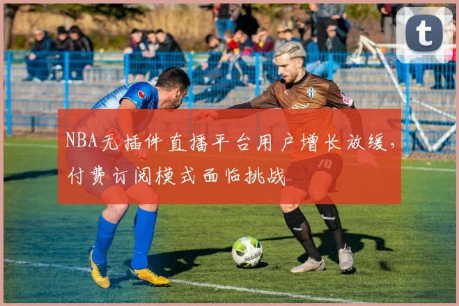NBA无插件直播平台用户增长放缓，付费订阅模式面临挑战