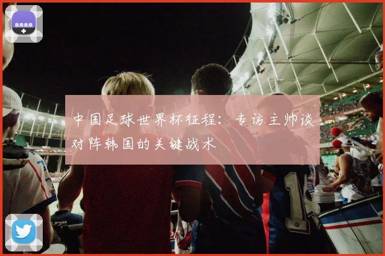 中国足球世界杯征程：专访主帅谈对阵韩国的关键战术