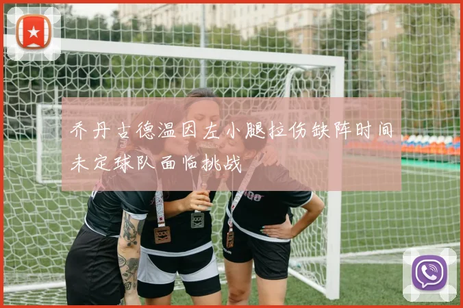 乔丹古德温因左小腿拉伤缺阵时间未定球队面临挑战