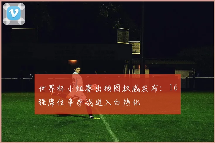 世界杯小组赛出线图权威发布：16强席位争夺战进入白热化
