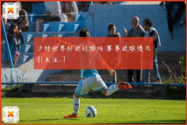 沙特世界杯进过球吗 赛事进球情况引关注_1