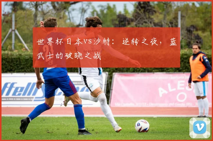 世界杯日本vs沙特：逆转之夜，蓝武士的破晓之战