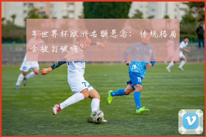 年世界杯欧洲名额悬念：传统格局会被打破吗？
