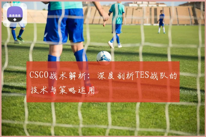 CSGO战术解析：深度剖析TES战队的技术与策略运用