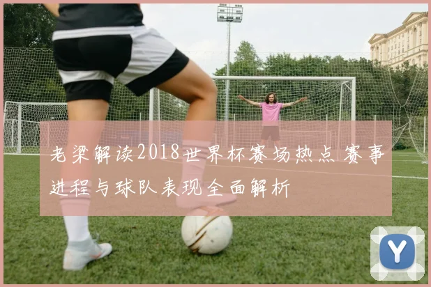 老梁解读2018世界杯赛场热点 赛事进程与球队表现全面解析