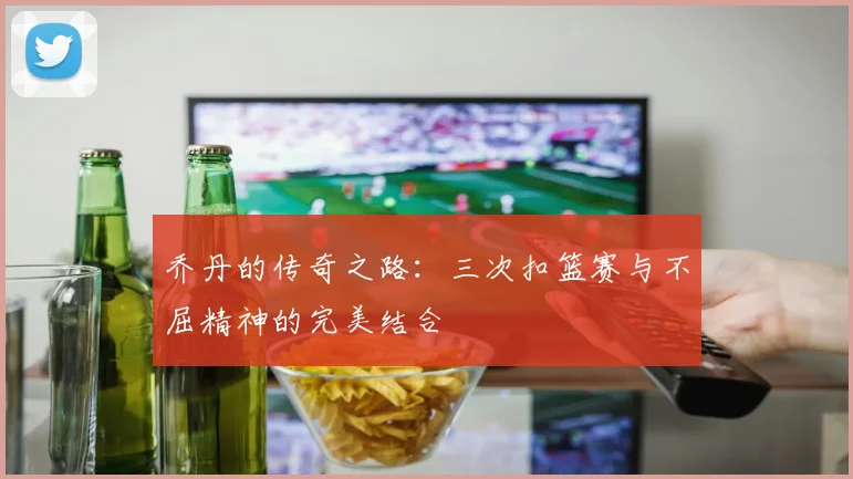 乔丹的传奇之路:三次扣篮赛与不屈精神的完美结合