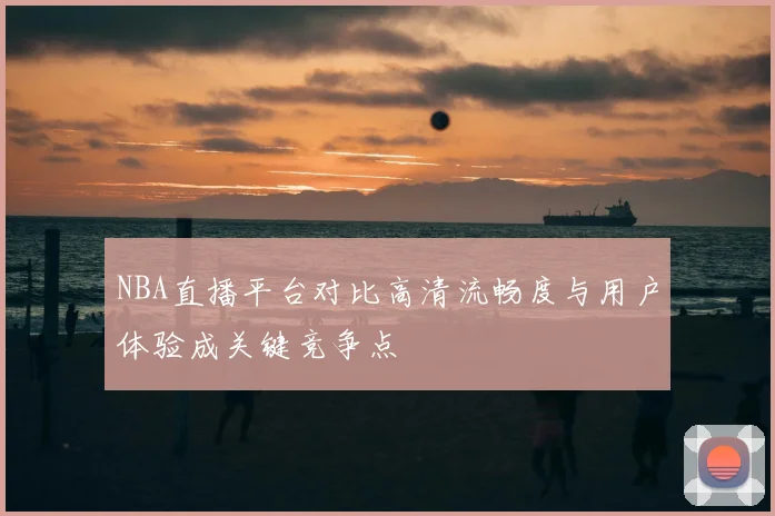NBA直播平台对比高清流畅度与用户体验成关键竞争点