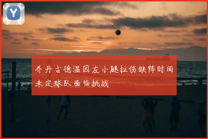 乔丹古德温因左小腿拉伤缺阵时间未定球队面临挑战