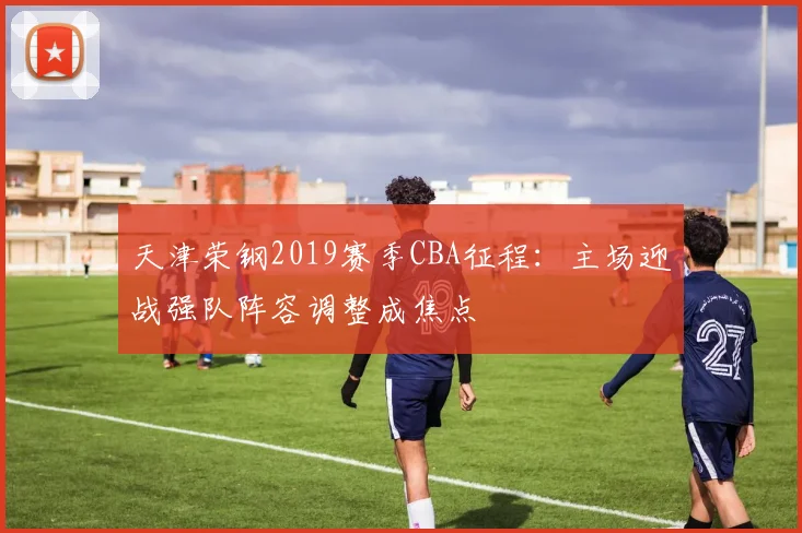 天津荣钢2019赛季CBA征程:主场迎战强队阵容调整成焦点