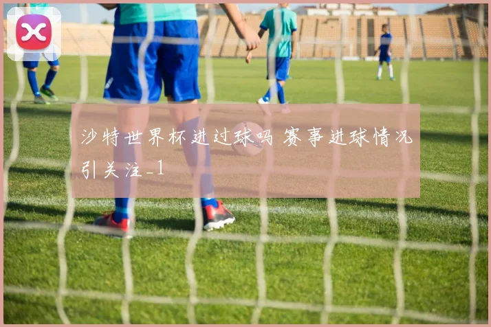 沙特世界杯进过球吗 赛事进球情况引关注_1