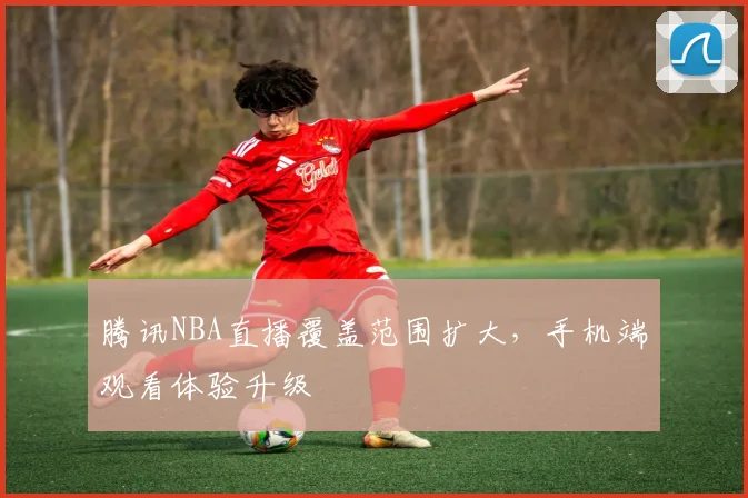 腾讯NBA直播覆盖范围扩大，手机端观看体验升级