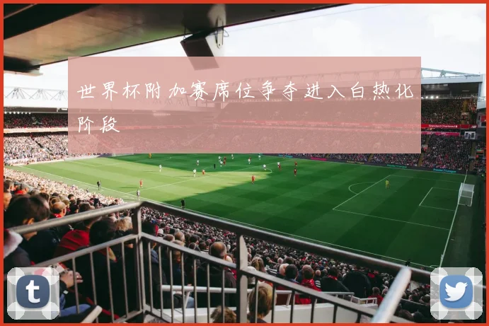 世界杯附加赛席位争夺进入白热化阶段