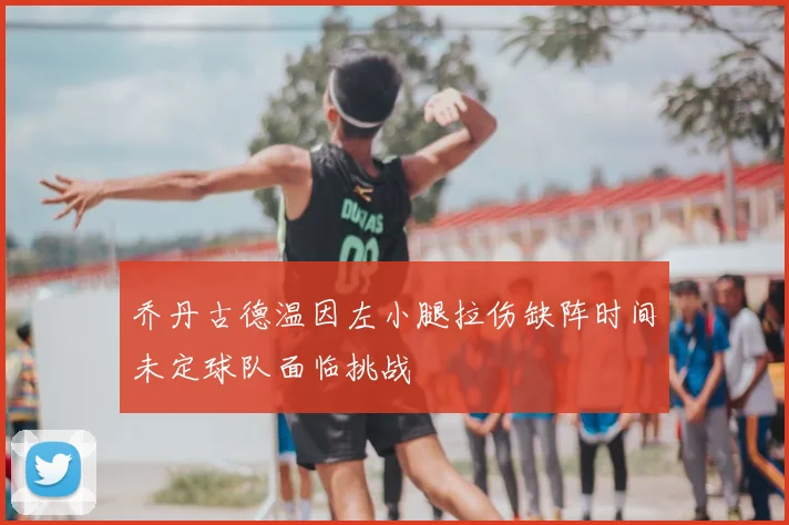 乔丹古德温因左小腿拉伤缺阵时间未定球队面临挑战
