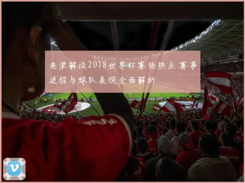 老梁解读2018世界杯赛场热点 赛事进程与球队表现全面解析
