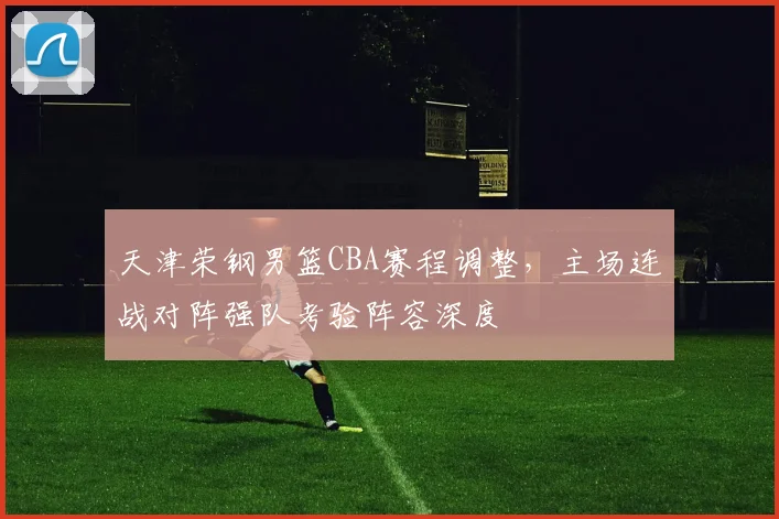 天津荣钢男篮CBA赛程调整,主场连战对阵强队考验阵容深度