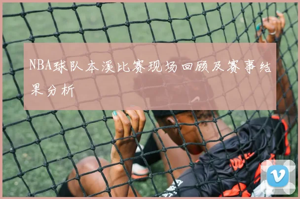 NBA球队本溪比赛现场回顾及赛事结果分析