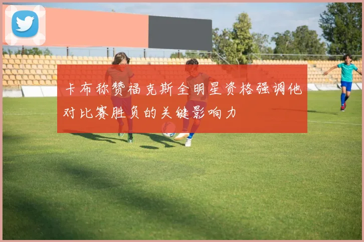 卡布称赞福克斯全明星资格强调他对比赛胜负的关键影响力