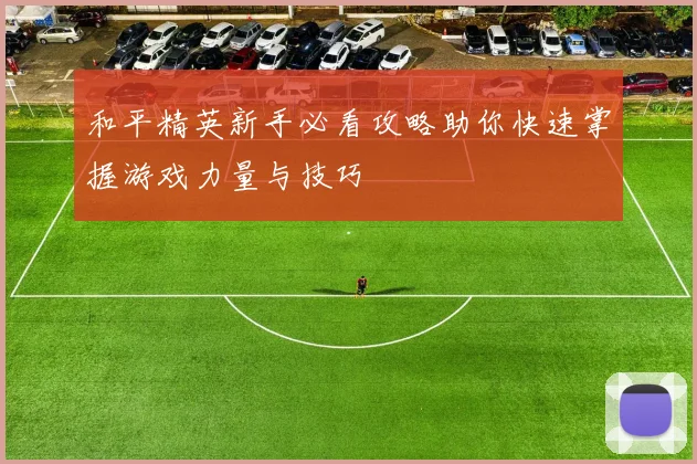 和平精英新手必看攻略助你快速掌握游戏力量与技巧